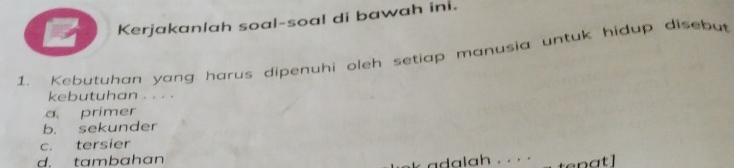 Kerjakanlah soal-soal di bawah ini.
1. Kebutuhan yang harus dipenuhi oleh setiap manusia untuk hidup disebut
kebutuhan . . . .
a primer
b. sekunder
c. tersier
d. tambahan
a h . . .