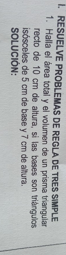 RESUELVE PROBLEMAS DE REGLA DE TRES SIMPLE 
1. Halla el área total y el volumen de un prisma triangular 
recto de 10 cm de altura, si las bases son triángulos 
isósceles de 5 cm de base y 7 cm de altura. 
SOLUCIÓN: