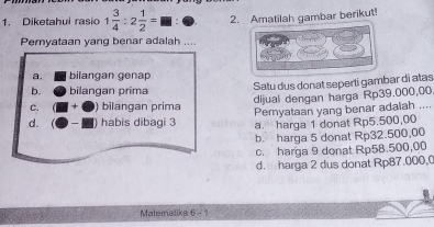 Diketahui rasio 1 3/4 :2 1/2 = 2. Amatilah gambar berikut!
Pernyataan yang benar adalah ...
a. bilangan gena
Satu dus donat seperti gambar di alas
b. bilangan prima
dijual dengan harga Rp39.000,00
C. bilangan prima Peryataan yang benar adalah ....
d. habis dibagi 3 a. harga 1 donat Rp5.500,00
b. harga 5 donat Rp32.500,00
c. harga 9 donat Rp58.500,00
d. harga 2 dus donat Rp87.000,0
Matemalika 6 - 1