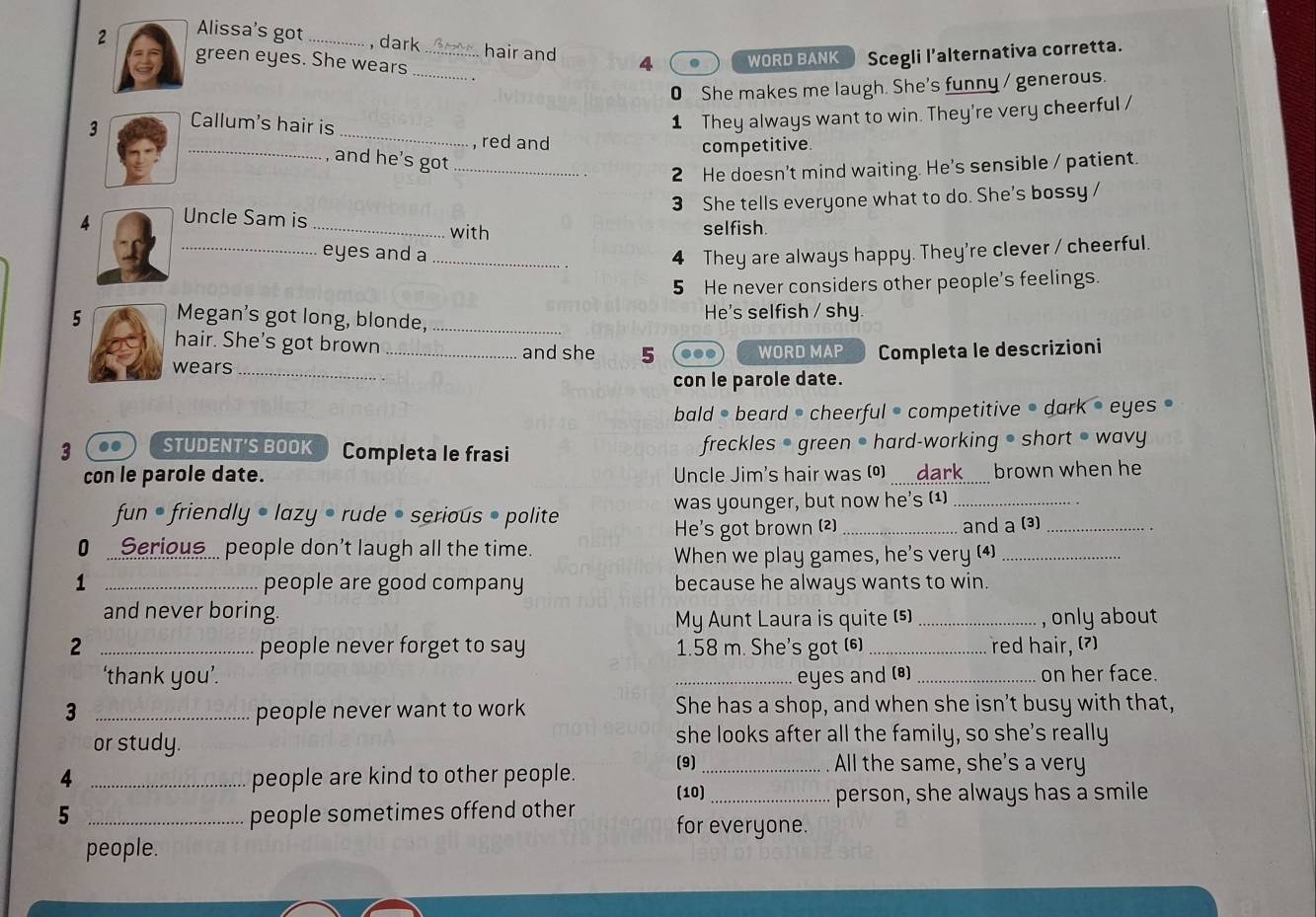 Alissa's got _, dark _hair and 4 . WORD BANK Scegli l’alternativa corretta. 
green eyes. She wears_ 
0 She makes me laugh. She's funny / generous. 
3 Callum's hair is 
_ 
1 They always want to win. They're very cheerful / 
_ 
, red and competitive. 
and he's got_ 
2 He doesn't mind waiting. He's sensible / patient. 
4 Uncle Sam is _3 She tells everyone what to do. She's bossy / 
with selfish. 
_eyes and a _4 They are always happy. They're clever / cheerful. 
5 He never considers other people's feelings. 
5 Megan's got long, blonde, _He's selfish / shy 
hair. She's got brown 
and she 5 ... WORD MAP 
wears __Completa le descrizioni 
con le parole date. 
bald • beard = cheerful = competitive • dark • eyes 
3 .. STUDENT'S BOOK Completa le frasi freckles • green • hard-working • short ● wavy 
con le parole date. Uncle Jim's hair was (0) _dark brown when he 
fun • friendly • lazy • rude • serious • polite was younger, but now he's (¹)_ 
He's got brown (2)_ and a (3)_ 
0 .Serious.. people don't laugh all the time. 
When we play games, he's very (4)_ 
1 _people are good company because he always wants to win. 
and never boring. 
My Aunt Laura is quite (5)_ , only about 
2 _people never forget to say 1.58 m. She's got (6) _red hair, (?) 
‘thank you’. _eyes and (8) _on her face. 
3 _people never want to work She has a shop, and when she isn't busy with that, 
or study. she looks after all the family, so she's really 
4 _people are kind to other people. (9)_ 
All the same, she's a very 
5 _people sometimes offend other (10)_ 
person, she always has a smile 
for everyone. 
people.