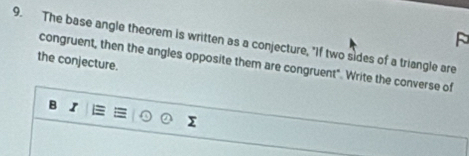 The base angle theorem is written as a conjecture, "If two sides of a triangle are 
the conjecture. congruent, then the angles opposite them are congruent". Write the converse of 
B I 
Σ