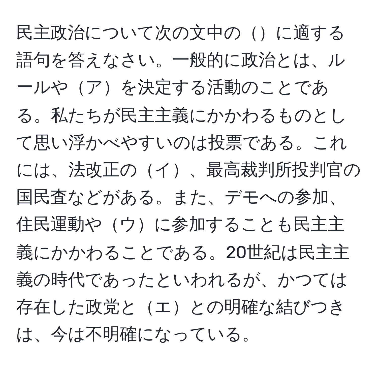 民主政治について次の文中のに適する語句を答えなさい。一般的に政治とは、ルールやアを決定する活動のことである。私たちが民主主義にかかわるものとして思い浮かべやすいのは投票である。これには、法改正のイ、最高裁判所投判官の国民査などがある。また、デモへの参加、住民運動やウに参加することも民主主義にかかわることである。20世紀は民主主義の時代であったといわれるが、かつては存在した政党とエとの明確な結びつきは、今は不明確になっている。