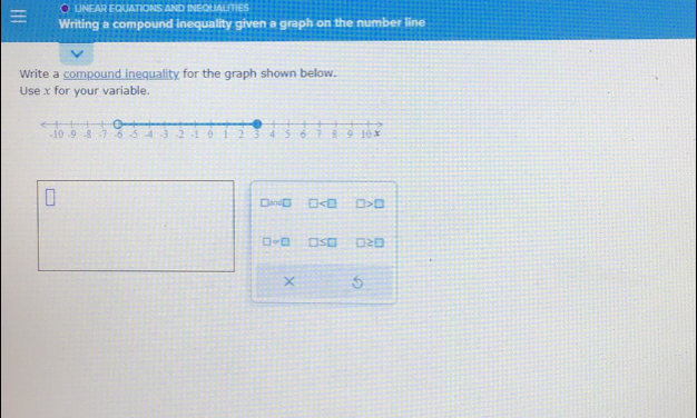 LINEAR EQUATIONS AND INEQUALITIES
Writing a compound inequality given a graph on the number line
Write a compound inequality for the graph shown below.
Use x for your variable.
□ and □ □ □ >□
□ ≌ □ □ ≤ □ □ ≥ □
X