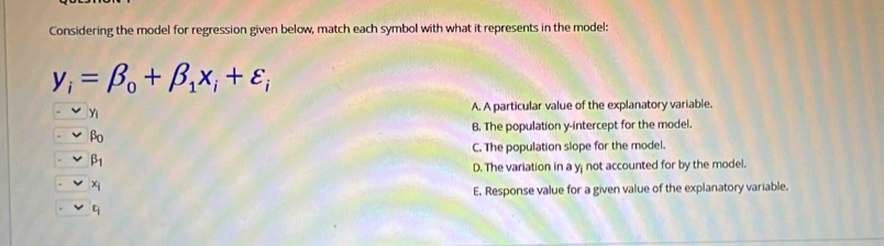 Considering the model for regression given below, match each symbol with what it represents in the model:
y_i=beta _0+beta _1x_i+varepsilon _i
Yi A. A particular value of the explanatory variable.
B. The population y-intercept for the model.
beta _0
C. The population slope for the model.
beta _1
D. The variation in a y not accounted for by the model.
x_i
E. Response value for a given value of the explanatory variable.
t_i