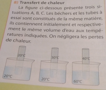 Transfert de chaleur
La figure ci-dessous présente trois si-
tuations A, B, C. Les béchers et les tubes à
essai sont constitués de la même matière,
ils contiennent initialement et respective-
ment le même volume d'eau aux tempé-
ratures indiquées. On négligera les pertes
de chaleur.
40°C
60°C