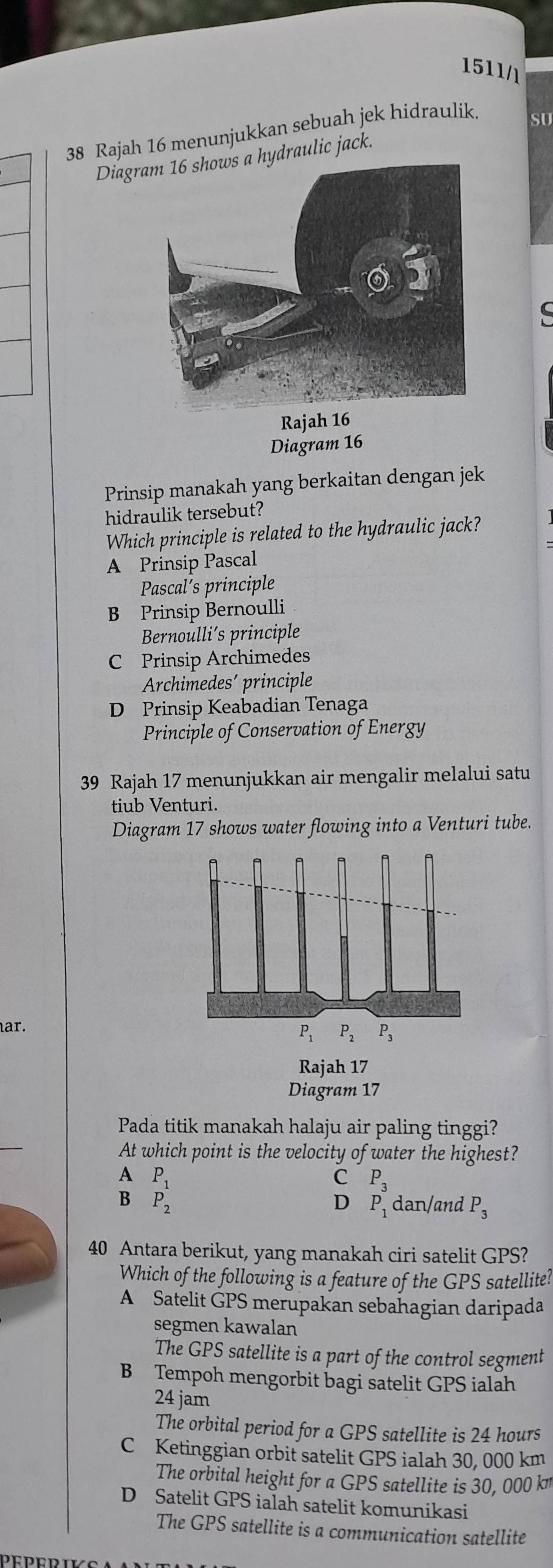 1511/l
38 Rajah 16 menunjukkan sebuah jek hidraulik
SU
Diagrydraulic jack.
Rajah 16
Diagram 16
Prinsip manakah yang berkaitan dengan jek
hidraulik tersebut?
Which principle is related to the hydraulic jack?
A Prinsip Pascal
Pascal’s principle
B Prinsip Bernoulli
Bernoulli’s principle
C Prinsip Archimedes
Archimedes´ principle
D Prinsip Keabadian Tenaga
Principle of Conservation of Energy
39 Rajah 17 menunjukkan air mengalir melalui satu
tiub Venturi.
Diagram 17 shows water flowing into a Venturi tube.
ar.
P_1 P_2 p_3
Rajah 17
Diagram 17
_
Pada titik manakah halaju air paling tinggi?
At which point is the velocity of water the highest?
A P_1
C
D P_3
B P_2 dan/and P_3
40 Antara berikut, yang manakah ciri satelit GPS?
Which of the following is a feature of the GPS satellite?
A Satelit GPS merupakan sebahagian daripada
segmen kawalan
The GPS satellite is a part of the control segment
B Tempoh mengorbit bagi satelit GPS ialah
24 jam
The orbital period for a GPS satellite is 24 hours
C Ketinggian orbit satelit GPS ialah 30, 000 km
The orbital height for a GPS satellite is 30, 000 k
D Satelit GPS ialah satelit komunikasi
The GPS satellite is a communication satellite