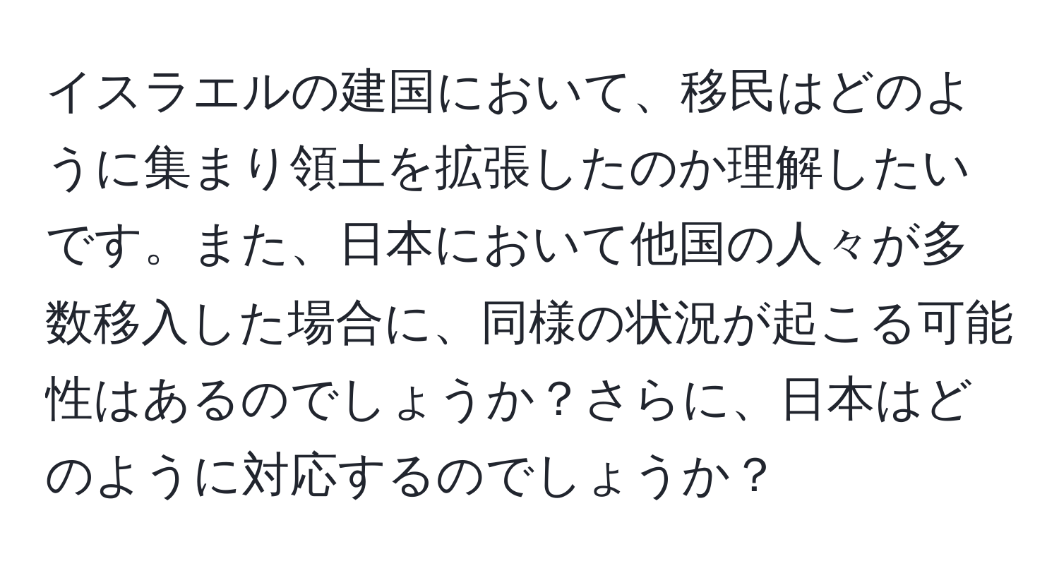 イスラエルの建国において、移民はどのように集まり領土を拡張したのか理解したいです。また、日本において他国の人々が多数移入した場合に、同様の状況が起こる可能性はあるのでしょうか？さらに、日本はどのように対応するのでしょうか？