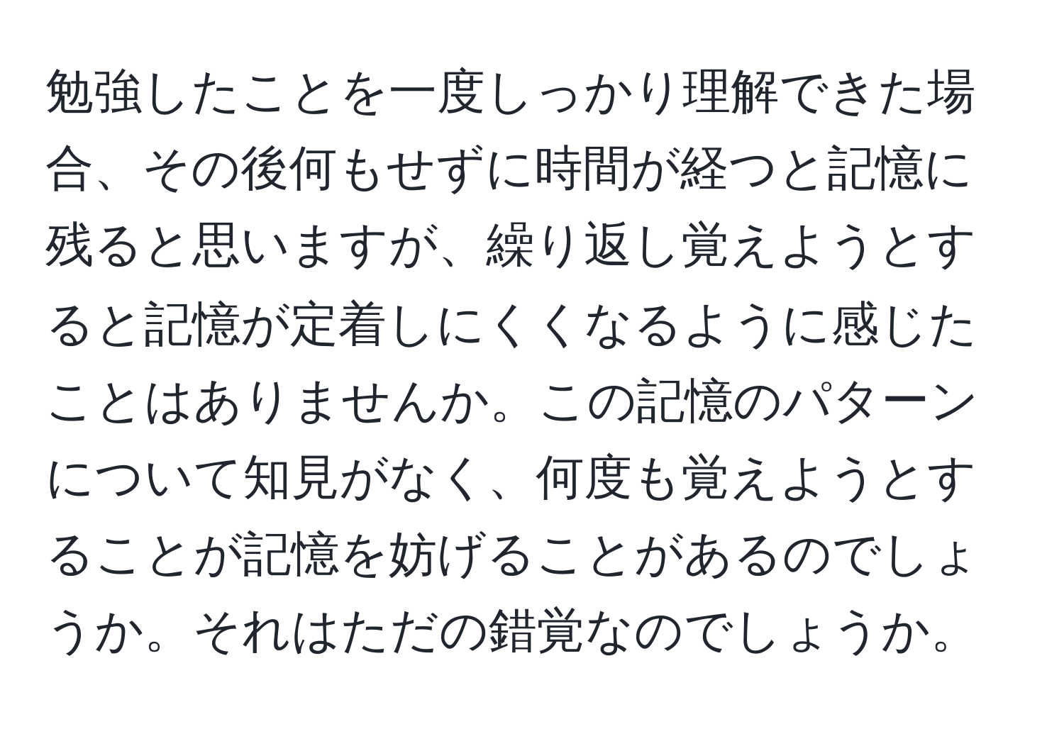 勉強したことを一度しっかり理解できた場合、その後何もせずに時間が経つと記憶に残ると思いますが、繰り返し覚えようとすると記憶が定着しにくくなるように感じたことはありませんか。この記憶のパターンについて知見がなく、何度も覚えようとすることが記憶を妨げることがあるのでしょうか。それはただの錯覚なのでしょうか。