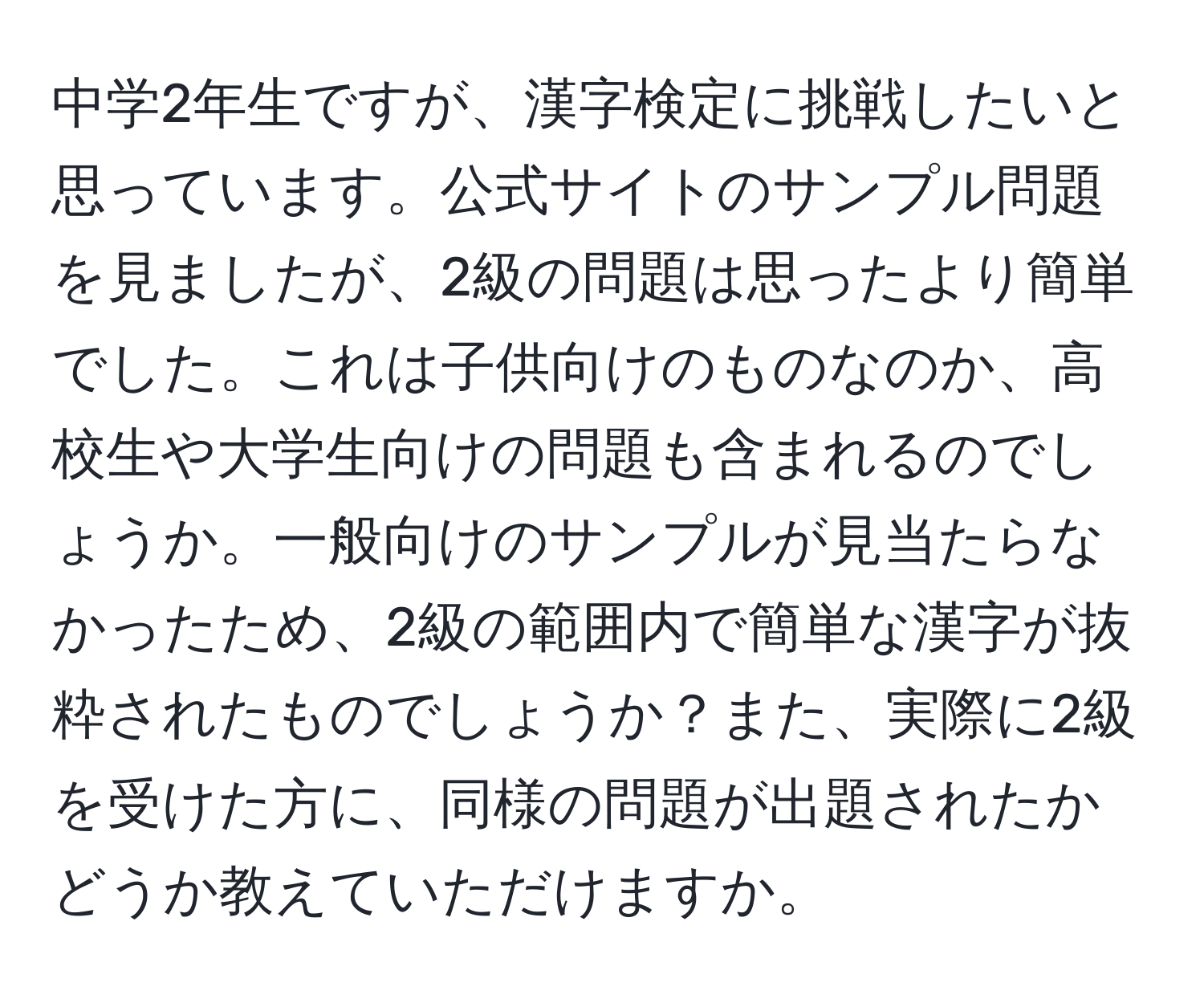 中学2年生ですが、漢字検定に挑戦したいと思っています。公式サイトのサンプル問題を見ましたが、2級の問題は思ったより簡単でした。これは子供向けのものなのか、高校生や大学生向けの問題も含まれるのでしょうか。一般向けのサンプルが見当たらなかったため、2級の範囲内で簡単な漢字が抜粋されたものでしょうか？また、実際に2級を受けた方に、同様の問題が出題されたかどうか教えていただけますか。