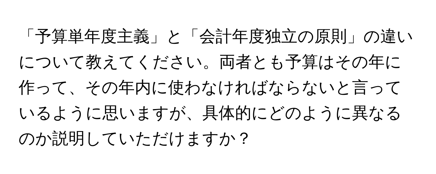 「予算単年度主義」と「会計年度独立の原則」の違いについて教えてください。両者とも予算はその年に作って、その年内に使わなければならないと言っているように思いますが、具体的にどのように異なるのか説明していただけますか？