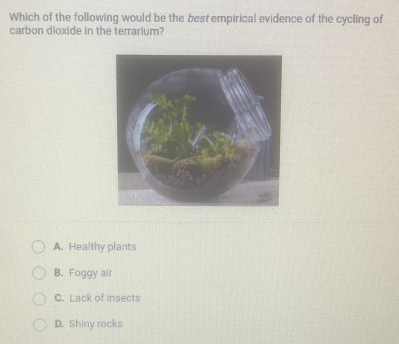 Which of the following would be the best empirical evidence of the cycling of
carbon dioxide in the terrarium?
A. Healthy plants
B. Foggy air
C. Lack of insects
D. Shiny rocks