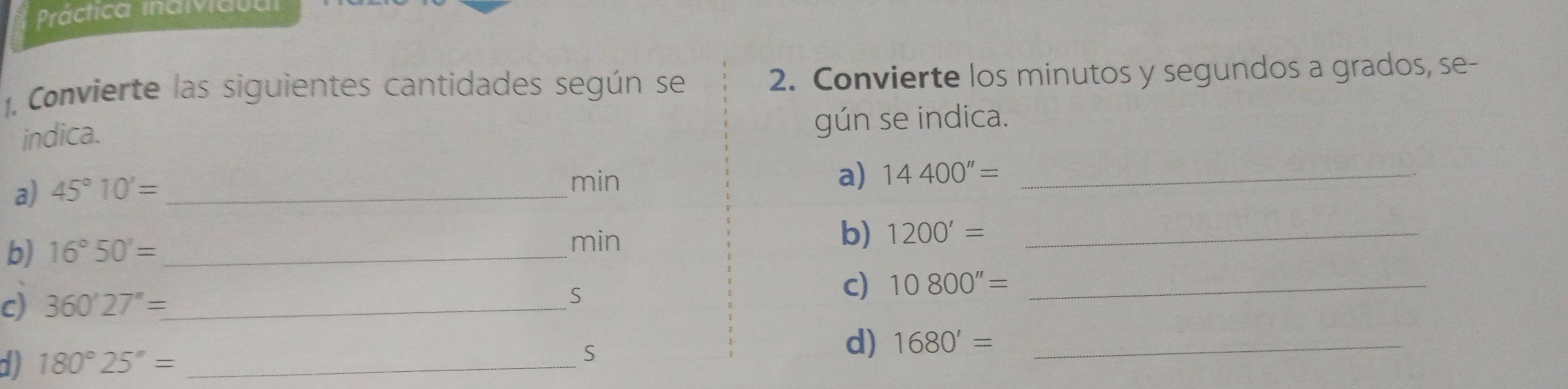 Práctica inaividta 
1. Convierte las siguientes cantidades según se 2. Convierte los minutos y segundos a grados, se- 
indica. gún se indica. 
a) 45°10'= _ 
min a) 14400''= _ 
b) 16°50'= min
b) 1200'= _ 
c) 360'27''= _ 
S 
c) 10800''= _ 
a 180°25''= _ 
S 
d) 1680'= _