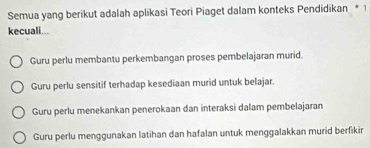 Semua yang berikut adalah aplikasi Teori Piaget dalam konteks Pendidikan * 1
kecuali...
Guru perlu membantu perkembangan proses pembelajaran murid.
Guru perlu sensitif terhadap kesediaan murid untuk belajar.
Guru perlu menekankan penerokaan dan interaksi dalam pembelajaran
Guru perlu menggunakan latihan dan hafalan untuk menggalakkan murid berfikir