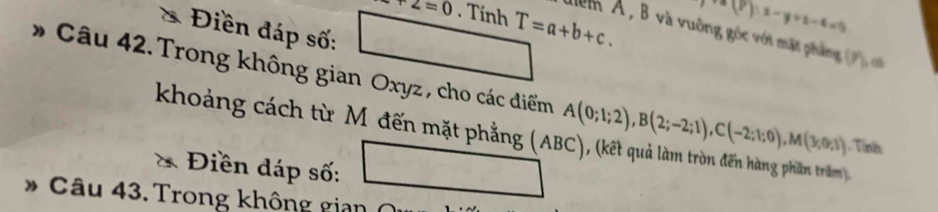 +2=0. Tính T=a+b+c.
(P):x-y+z-4=0
* Điền đáp số: 
lểm Á , B và vuông góc với mặt phẳng (P) c
* Câu 42. Trong không gian Oxyz , cho các điểm A(0;1;2), B(2;-2;1), C(-2;1;0), M(3;0;1) Tỉnh 
khoảng cách từ M đến mặt phẳng (ABC), (kết quả làm tròn đến hàng phần trăm 
Điền dáp số: 
* Câu 43. Trong không gian