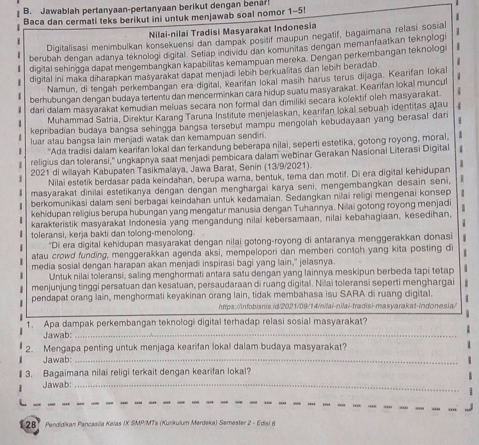 Jawablah pertanyaan-pertanyaan berikut dengan benar!
B
Baca dan cermati teks berikut ini untuk menjawab soal nomor 1-5!
Nilai-nilai Tradisi Masyarakat Indonesia
Digitalisasi menimbulkan konsekuensi dan dampak positif maupun negatif, bagaimana relasi sosial
B berubah dengan adanya teknologi digital. Setiap individu dan komunitas dengan memanfaatkan teknologi
digital sehingga dapat mengembangkan kapabilitas kemampuan mereka. Dengan perkembangan teknologi
digital ini maka diharapkan mašyarakat dapat menjadi lebih berkualitas dan lebih beradab.
B
Namun, di tengah perkembangan era digital, kearifan lokal masih harus terus dijaga. Kearifan lokal
berhubungan dengan budaya tertentu dan mencerminkan cara hidup suatu masyarakat. Kearifan lokal muncul
dari dalam masyarakat kemudian meluas secara non formal dan dimiliki secara kolektif oleh masyarakat.
Muhammad Satria, Direktur Karang Taruna Institute menjelaskan, kearifan lokal sebuah identitas atau
kepribadian budaya bangsa sehingga bangsa tersebut mampu mengolah kebudayaan yang berasal dari B
luar atau bangsa lain menjadi watak dan kemampuan sendiri.
“Ada tradisi dalam kearifan lokal dan terkandung beberapa nilai, seperti estetika, gotong royong, moral, a
religius dan toleransi,” ungkapnya saat menjadi pembicara dalam webinar Gerakan Nasional Literasi Digital
2021 di wilayah Kabupaten Tasikmalaya, Jawa Barat, Senin (13/9/2021).
B
: Nilai estetik berdasar pada keindahan, berupa warna, bentuk, tema dan motif. Di era digital kehidupan
masyarakat dinilai estetikanya dengan dengan menghargai karya seni, mengembangkan desain seni,
berkomunikasi dalam seni berbagai keindahan untuk kedamaian. Sedangkan nilai religi mengenai konsep
kehidupan religius berupa hubungan yang mengatur manusia dengan Tuhannya. Nilai gotong royong menjadi
karakteristik masyarakat Indonesia yang mengandung nilai kebersamaan, nilai kebahagiaan, kesedihan,
toleransi, kerja bakti dan tolong-menolong.
B “Di era digital kehidupan masyarakat dengan nilai gotong-royong di antaranya menggerakkan donasi B
B atau crowd funding, menggerakkan agenda aksi, mempelopori dan memberi contoh yang kita posting di B
media sosial dengan harapan akan menjadi inspirasi bagi yang lain," jelasnya.
 Untuk nilai toleransi, saling menghormati antara satu dengan yang lainnya meskipun berbeda tapi tetap
menjunjung tinggi persatuan dan kesatuan, persaudaraan di ruang digital. Nilai toleransi seperti menghargai B
pendapat orang lain, menghormati keyakinan orang lain, tidak membahasa isu SARA di ruang digital. B
https://infobisnis.id/2021/09/14/nilai-nilai-tradisi-masyarakat-indonesia/
1. Apa dampak perkembangan teknologi digital terhadap relasi sosial masyarakat?
Jawab:_
2. Mengapa penting untuk menjaga kearifan lokal dalam budaya masyarakat?
Jawab:_
3. Bagaimana nilai religi terkait dengan kearifan lokal?
B Jawab:_
…  … … … “ “ “  … …     … …  …    
28 Pendidikan Pancasila Kelas IX SMP/MTs (Kurikulum Merdeka) Semester 2 - Edisi 6