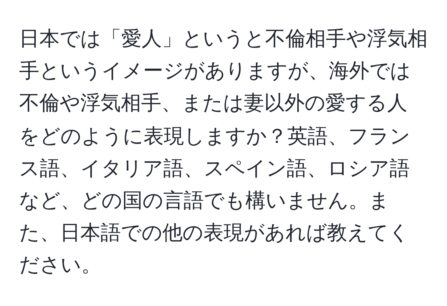 日本では「愛人」というと不倫相手や浮気相手というイメージがありますが、海外では不倫や浮気相手、または妻以外の愛する人をどのように表現しますか？英語、フランス語、イタリア語、スペイン語、ロシア語など、どの国の言語でも構いません。また、日本語での他の表現があれば教えてください。