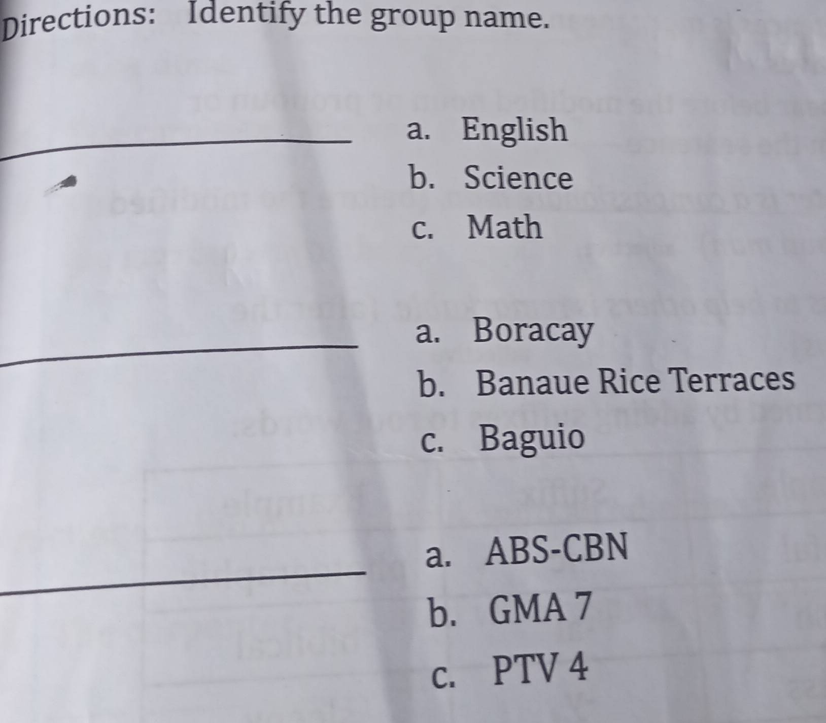 Directions: Identify the group name.
_
_a. English
b. Science
c. Math
_
_
_
a. Boracay
_
b. Banaue Rice Terraces
c. Baguio
a. ABS-CBN
_
_
_
b. GMA 7
c. PTV 4