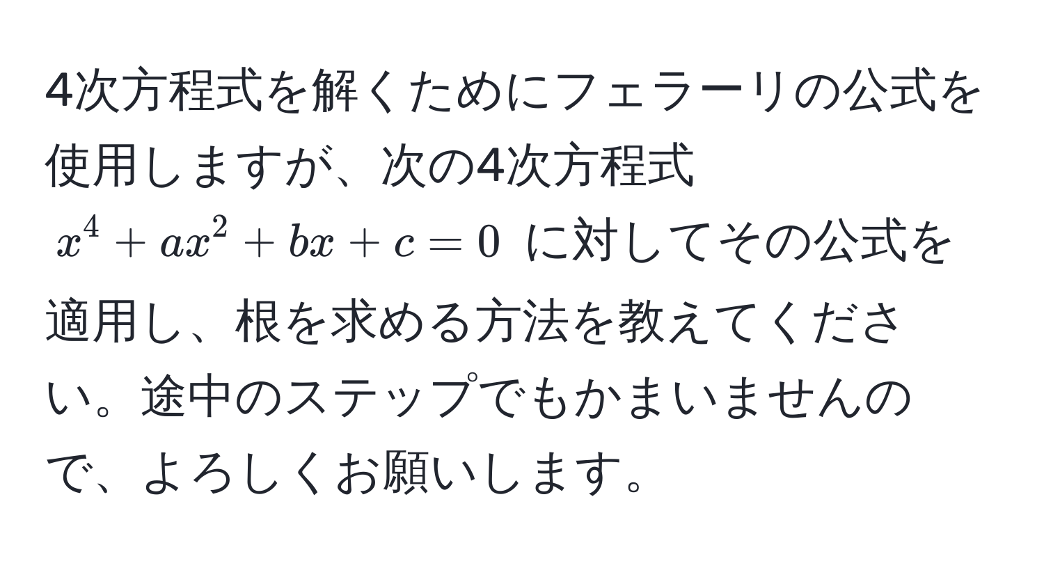 4次方程式を解くためにフェラーリの公式を使用しますが、次の4次方程式 ( x^4 + ax^2 + bx + c = 0 ) に対してその公式を適用し、根を求める方法を教えてください。途中のステップでもかまいませんので、よろしくお願いします。