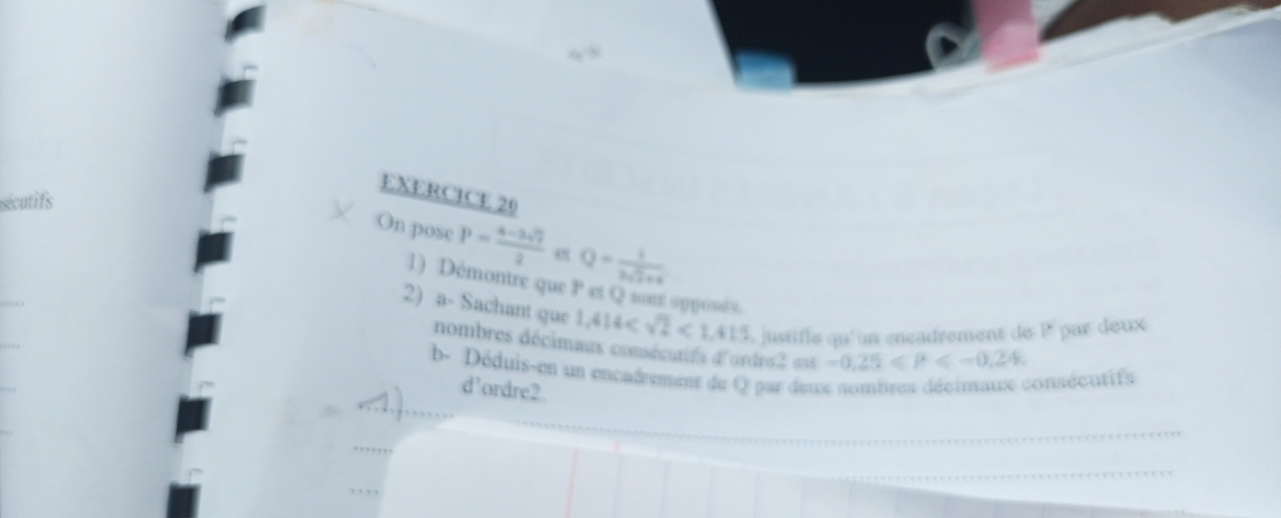 utifs 
On pose P= (a-3sqrt(2))/2  e Q= 1/3sqrt(2)+4 
1) Démontre que 7° et Q sont opposés. 
2) a- Sachant que 1,414 <1,415 justifie qu'un encadrement de P par deux 
nombres décimaux consécutifs d'ordre2 est -0.25≤slant P≤slant -0.24. 
b- Déduis-en un encadrement de Q par deux nombres décimaux consécutifs 
d’ordre2.