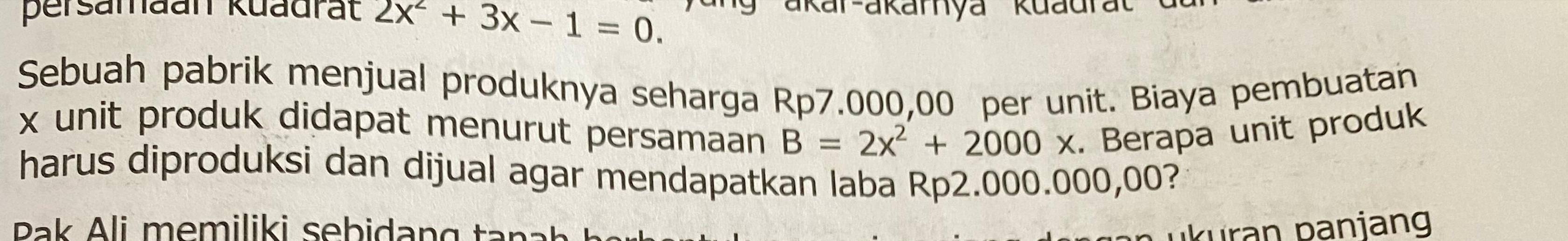 persamaan kuadrät 2x^2+3x-1=0. ákar-akarnya kuadrat 
Sebuah pabrik menjual produknya seharga Rp7.000,00 per unit. Biaya pembuatan
x unit produk didapat menurut persamaan B=2x^2+2000x. Berapa unit produk 
harus diproduksi dan dijual agar mendapatkan laba Rp2.000.000,00? 
Rak Ali memiliki sebidang tana ıkuran paniang