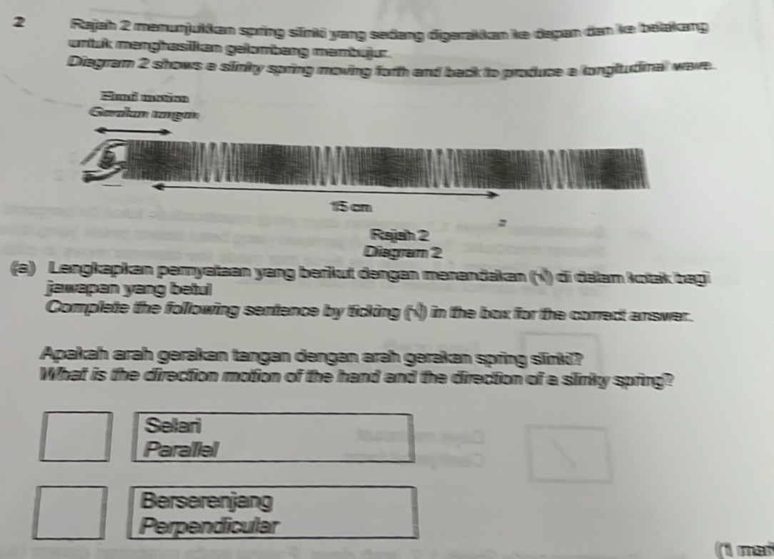 Rajah 2 menunjukkan spring sīnki yang sedang digerakkan ke dapan dan ke belakang
untuk menghasikan gelombang membujur.
Diegram 2 shows a slinky spring moving forh and back to produce a longltudinal wave.
Fand maten
Gadan ga
15 cm
:
Rajah 2
Diagram 2
(e) Lengkapkan peryataan yang berkut dengen merandakan (¹) di dalam koak bagi
jawepen yang beiul
Complete the following sentence by ticking (ỷ) in the box for the correct answer.
Apakah arah gerakan tangan dengan arah gerakan spring srki?
What is the direction motion of the hand and the direction of a sliriky spring?
Selari
Paraliel
Berserenjang
Perpendicular
not