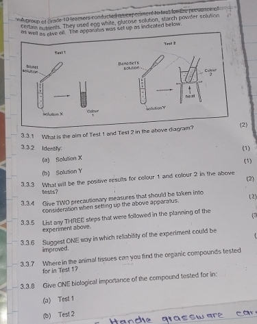 A group of Grade 10 leamers conducted an cxperiment to teat for the presunne of 
certain nubients. They used eng white, glucose solution, starch povider solution 
aratus was set up as indicated below. 
3.3.1 What is the aim of Test 1 and Test 2 in the above di 
(2) 
3.3.2 Idenfy: (1) 
(a) Solution X
(1) 
(b) Solution Y
(2) 
3.3.3 What will be the positive results for colour 1 and colour 2 in the above 
tests? 
3.3.4 Give TWO precautionary measures that should be taken into 
(2) 
consideration when setting up the above apparatus. 
3.3.5 List any THREE steps that were followed in the planning of the 
(3 
experiment above. 
3.3.6 Suggest ONE way in which reliability of the experiment could be 
improved. 
3.3.7 Where in the animal tissues can you find the organic compounds tested 
for in Test 1? 
3.3.8 Give ONE biological importance of the compound tested for in: 
(a) Test 1 
(b) Test 2