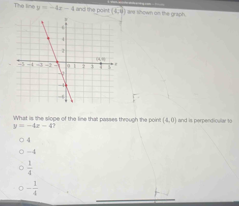 ste .acceleratelearing com  -  Pva 
The line y=-4x-4 and the point (4,9) are shown on the graph.
What is the slope of the line that passes through the point (4,0) and is perpendicular to
y=-4x-4 ?
4
-4
 1/4 
- 1/4 