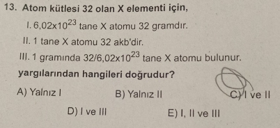 Atom kütlesi 32 olan X elementi için,
1. 6,02* 10^(23) tane X atomu 32 gramdır.
II. 1 tane X atomu 32 akb'dir.
III. 1 graminda 32/6,02* 10^(23) tane X atomu bulunur.
yargılarından hangileri doğrudur?
A) Yalnız I B) Yalnız II C) I ve I
D)I veⅢ E) I, Ⅱve Ⅲ