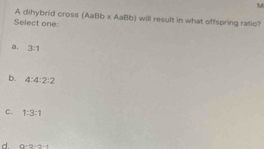 A dihybrid cross (AaBb x AaBb) will result in what offspring ratio?
Select one:
a, 3:1
b. 4:4:2:2
C. 1:3:1
d. 9· 2· 2· 1