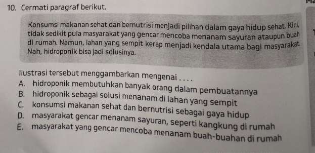 Cermati paragraf berikut.
Konsumsi makanan sehat dan bernutrisi menjadi pilihan dalam gaya hidup sehat. Kin,
tidak sedikit pula masyarakat yang gencar mencoba menanam sayuran ataupun bua
di rumah. Namun, lahan yang sempit kerap menjadi kendala utama bagi masyarakat.
Nah, hidroponik bisa jadi solusinya.
Ilustrasi tersebut menggambarkan mengenai . . . .
A. hidroponik membutuhkan banyak orang dalam pembuatannya
B. hidroponik sebagai solusi menanam di lahan yang sempit
C. konsumsi makanan sehat dan bernutrisi sebagai gaya hidup
D. masyarakat gencar menanam sayuran, seperti kangkung di rumah
E. masyarakat yang gencar mencoba menanam buah-buahan di rumah