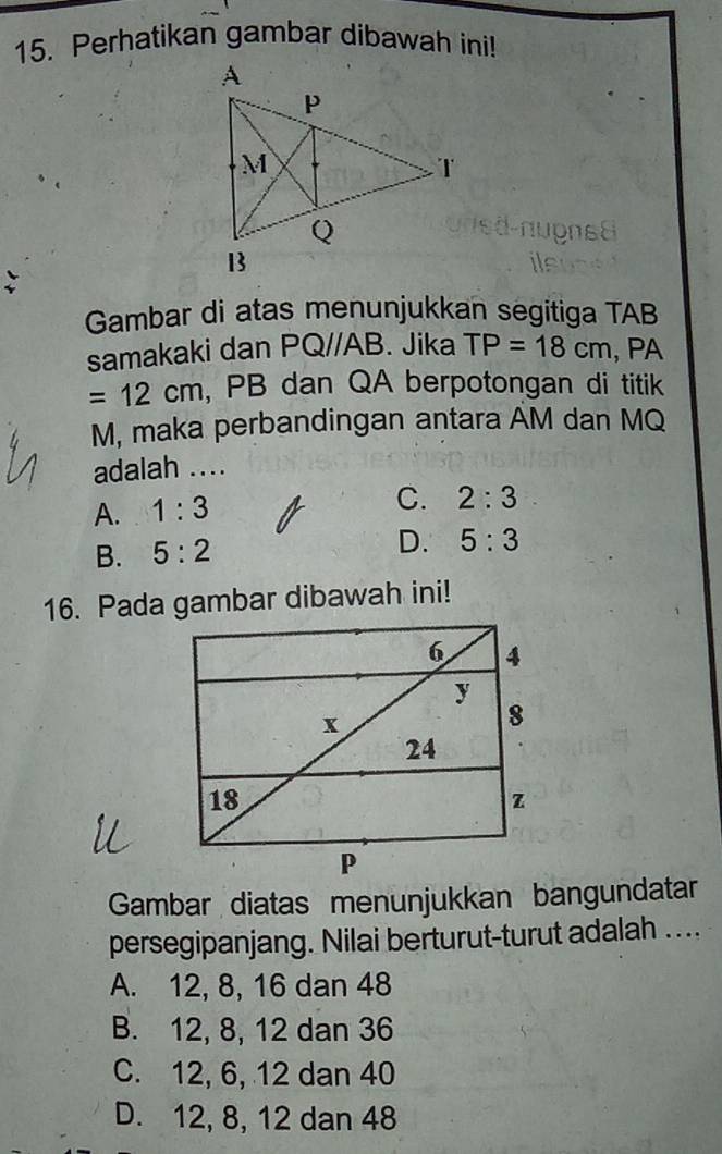 Perhatikan gambar dibawah ini!
Gambar di atas menunjukkan segitiga TAB
samakaki dan PQ//AB. Jika TP=18cm , PA
=12cm , PB dan QA berpotongan di titik
M, maka perbandingan antara AM dan MQ
adalah ....
A. 1:3
C. 2:3
B. 5:2 D. 5:3
16. Pada gambar dibawah ini!
Gambar diatas menunjukkan bangundatar
persegipanjang. Nilai berturut-turut adalah ....
A. 12, 8, 16 dan 48
B. 12, 8, 12 dan 36
C. 12, 6, 12 dan 40
D. 12, 8, 12 dan 48