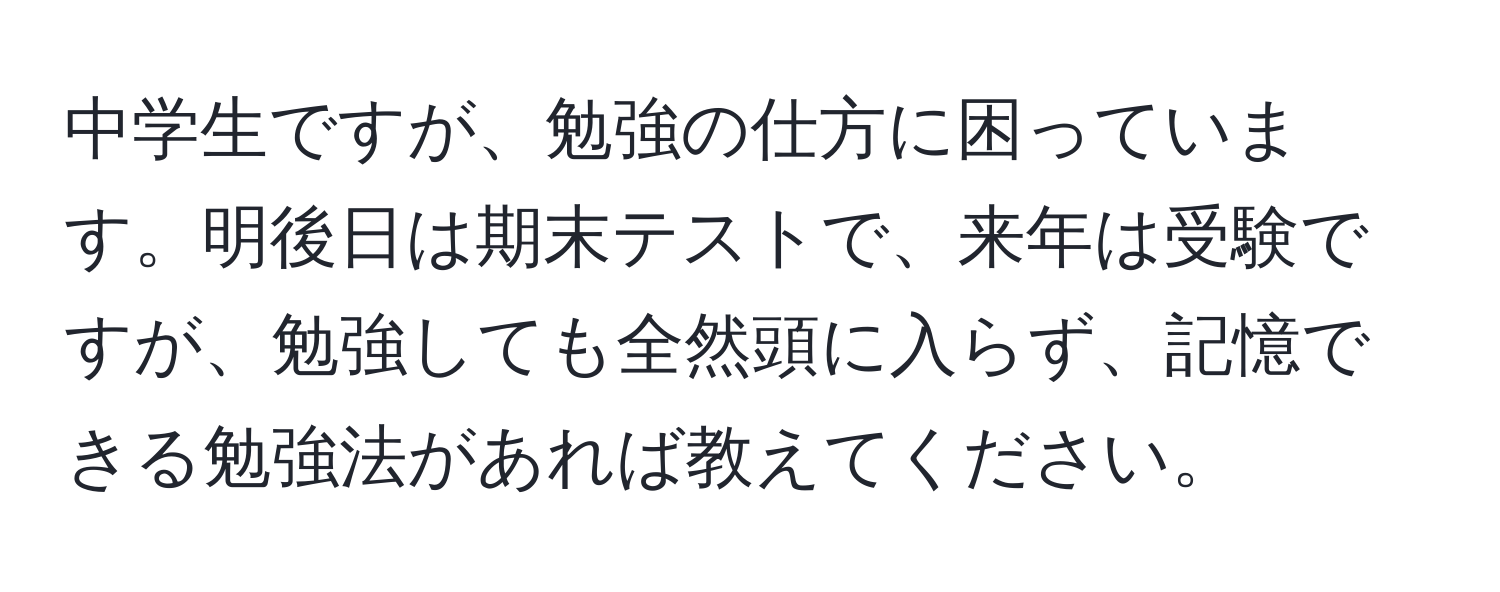 中学生ですが、勉強の仕方に困っています。明後日は期末テストで、来年は受験ですが、勉強しても全然頭に入らず、記憶できる勉強法があれば教えてください。