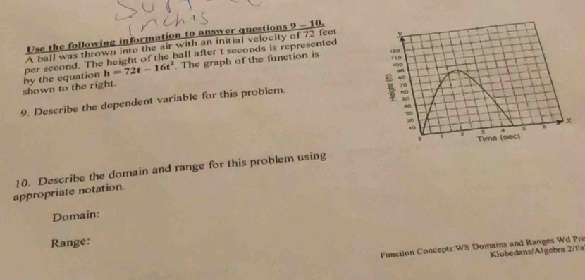 Use the following information to answer questions 9 - 10. 
A ball was thrown into the air with an initial velocity of 72 feet
h=72t-16t^2 The graph of the function is 
by the equation per second. The height of the ball after t seconds is represented 
shown to the right. 
9. Describe the dependent variable for this problem. 
10. Describe the domain and range for this problem using 
appropriate notation. 
Domain: 
Range: 
Function Concepts:WS Domains and Ranges Wd Pre 
Klobedans/Algebra 2/Fa