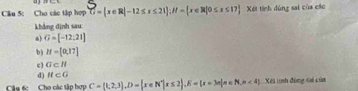 Cho các tập hợp G= x∈ R|-12≤ x≤ 21; H= x∈ R|0≤ x≤ 17 Xét tính đúng sai của các 
khắng dịnh sau: 
a) G=[-12:21]
b) H=[0,17]
c) G⊂ H
d) H⊂ G
Câu 6: Cho các tập hợp C=(1;2;3), D= x∈ N^*|x≤ 2 , E=(x=3n|n∈ N,n<4) Xết tính đùng sai của