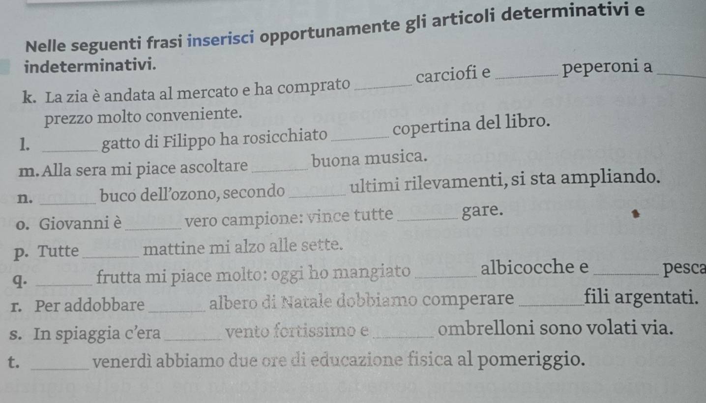 Nelle seguenti frasi inserisci opportunamente gli articoli determinativi e 
indeterminativi. 
k. La zia è andata al mercato e ha comprato _carciofi e_ 
peperoni a_ 
prezzo molto conveniente. 
1. _gatto di Filippo ha rosicchiato _copertina del libro. 
m.Alla sera mi piace ascoltare _buona musica. 
n. _buco dell’ozono, secondo _ultimi rilevamenti, si sta ampliando. 
o. Giovanni è _vero campione: vince tutte _gare. 
p. Tutte_ mattine mi alzo alle sette. 
q. _frutta mi piace molto: oggi ho mangiato_ 
albicocche e_ pesca 
r. Per addobbare _albero di Natale dobbiamo comperare_ 
fili argentati. 
s. In spiaggia c’era _vento fortissimo e _ombrelloni sono volati via. 
t. _venerdì abbiamo due ore di educazione fisica al pomeriggio.