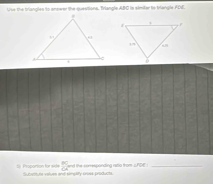 Use the triangles to answer the questions. Triangle ABC is similar to triangle FDE. 
5) Proportion for side  BC/CA  and the corresponding ratio from △ FDE :_ 
Substitute values and simplify cross products.