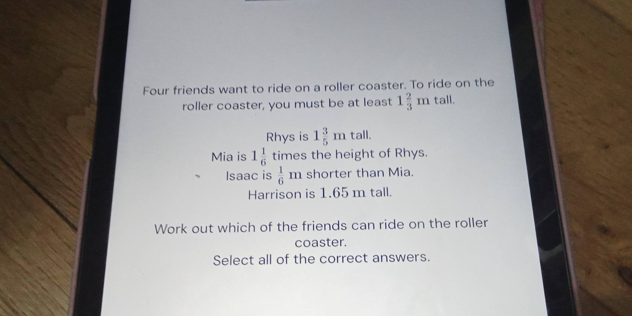 Four friends want to ride on a roller coaster. To ride on the 
roller coaster, you must be at least 1 2/3 mtall. 
Rhys is 1 3/5 m tall. 
Mia is 1 1/6  times the height of Rhys. 
Isaac is  1/6 m shorter than Mia. 
Harrison is 1.65 m tall. 
Work out which of the friends can ride on the roller 
coaster. 
Select all of the correct answers.