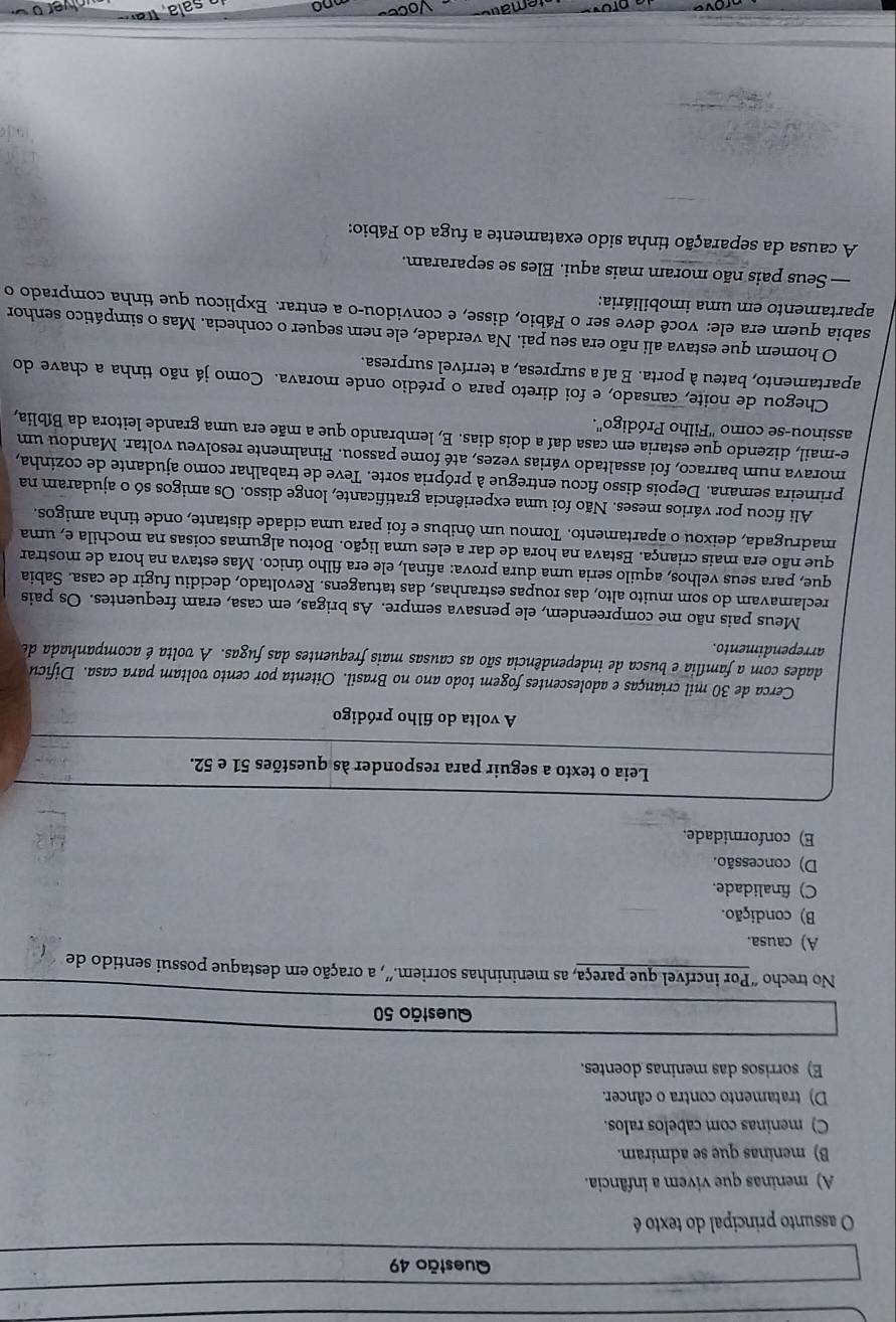 assunto principal do texto é
A) meninas que vivem a infância.
B) meninas que se admiram.
C) meninas com cabelos ralos.
D) tratamento contra o câncer.
E) sorrisos das meninas doentes.
Questão 50
No trecho “Por incrível que pareça, as menininhas sorriem.”, a oração em destaque possui sentido de
A) causa.
B) condição.
C) finalidade.
D) concessão.
E) conformidade.
Leia o texto a seguir para responder às questões 51 e 52.
A volta do filho pródigo
Cerca de 30 mil crianças e adolescentes fogem todo ano no Brasil. Oitenta por cento voltam para casa. Dificu
dades com a família e busca de independência são as causas mais frequentes das fugas. A volta é acompanhada de
arrependimento.
Meus pais não me compreendem, ele pensava sempre. As brigas, em casa, eram frequentes. Os pais
reclamavam do som muito alto, das roupas estranhas, das tatuagens. Revoltado, decidiu fugir de casa. Sabia
que, para seus velhos, aquilo seria uma dura prova: afinal, ele era filho único. Mas estava na hora de mostrar
que não era mais criança. Estava na hora de dar a eles uma lição. Botou algumas coisas na mochila e, uma
madrugada, deixou o apartamento. Tomou um ônibus e foi para uma cidade distante, onde tinha amigos.
Ali ficou por vários meses. Não foi uma experiência gratificante, longe disso. Os amigos só o ajudaram na
primeira semana. Depois disso ficou entregue à própria sorte. Teve de trabalhar como ajudante de cozinha,
morava num barraco, foi assaltado várias vezes, até fome passou. Finalmente resolveu voltar. Mandou um
e-mail, dizendo que estaria em casa daí a dois dias. E, lembrando que a mãe era uma grande leitora da Bíblia,
assinou-se como ''Filho Pródigo''.
Chegou de noite, cansado, e foi direto para o prédio onde morava. Como já não tinha a chave do
apartamento, bateu à porta. E aí a surpresa, a terrível surpresa.
O homem que estava ali não era seu pai. Na verdade, ele nem sequer o conhecia. Mas o simpático senhor
sabia quem era ele: você deve ser o Fábio, disse, e convidou-o a entrar. Explicou que tinha comprado o
apartamento em uma imobiliária:
— Seus pais não moram mais aqui. Eles se separaram.
A causa da separação tinha sido exatamente a fuga do Fábio: