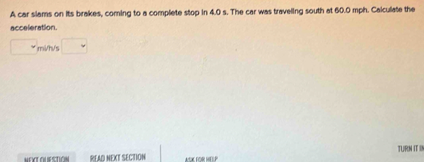 A car slams on its brakes, coming to a complete stop in 4.0 s. The car was traveling south at 60.0 mph. Calculate the 
acceleration.
mi/h/s
NEXT OLUESTION READ NEXT SECTION ASK FOR HELP TURN IT IN