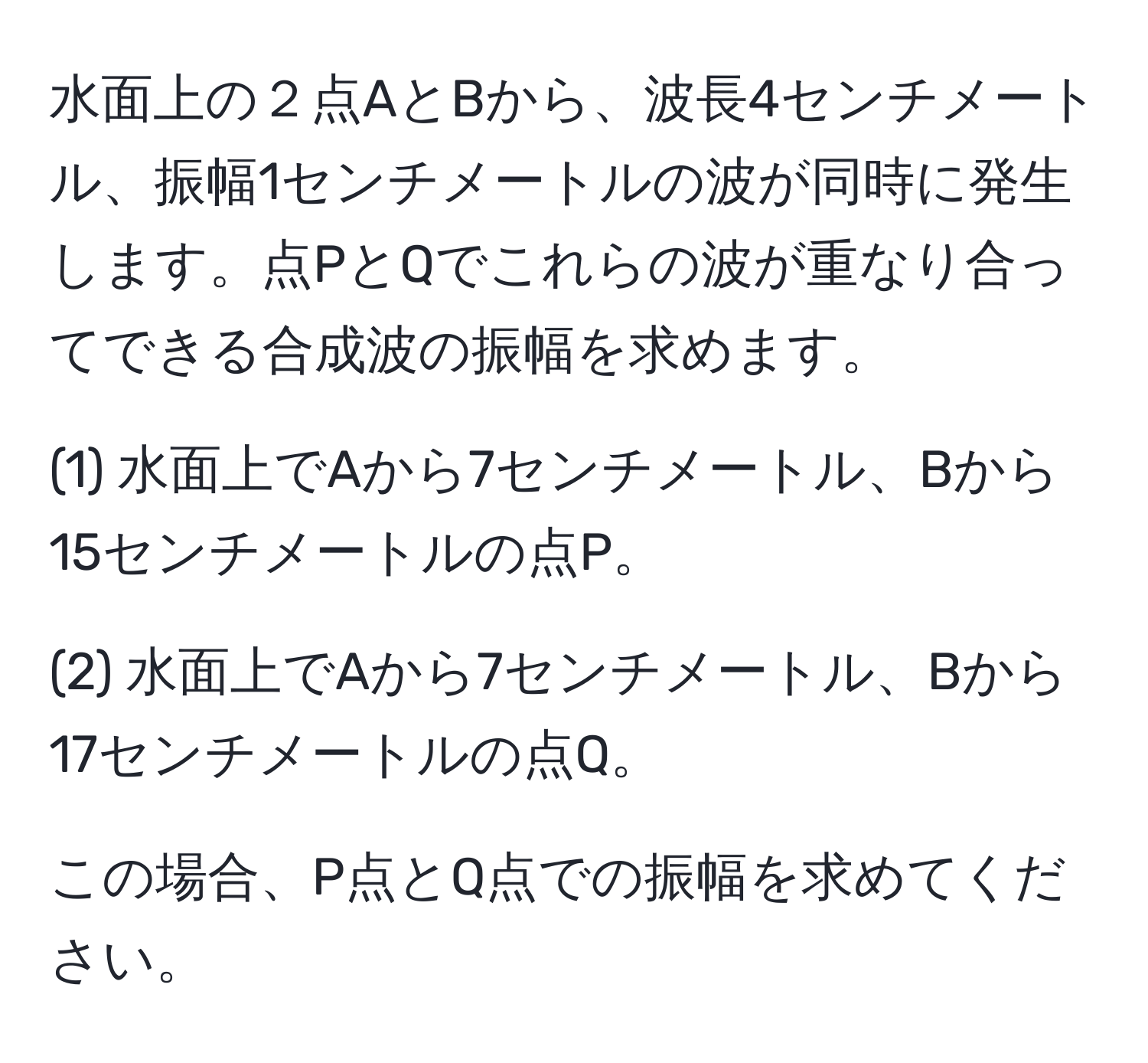 水面上の２点AとBから、波長4センチメートル、振幅1センチメートルの波が同時に発生します。点PとQでこれらの波が重なり合ってできる合成波の振幅を求めます。
  
(1) 水面上でAから7センチメートル、Bから15センチメートルの点P。
  
(2) 水面上でAから7センチメートル、Bから17センチメートルの点Q。

この場合、P点とQ点での振幅を求めてください。