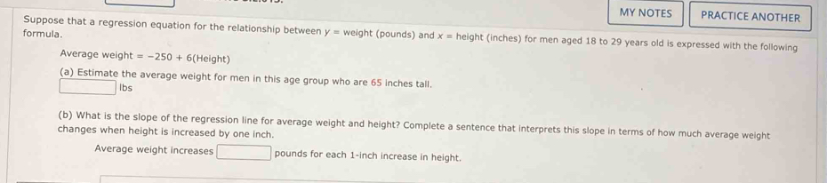 MY NOTES PRACTICE ANOTHER 
Suppose that a regression equation for the relationship between 
formula. y= weight (pounds) and x= height (inches) for men aged 18 to 29 years old is expressed with the following 
Average weight =-250+6(Height)
(a) Estimate the average weight for men in this age group who are 65 inches tall.
□ Ibs
(b) What is the slope of the regression line for average weight and height? Complete a sentence that interprets this slope in terms of how much average weight 
changes when height is increased by one inch. 
Average weight increases □ pounds for each 1-inch increase in height.