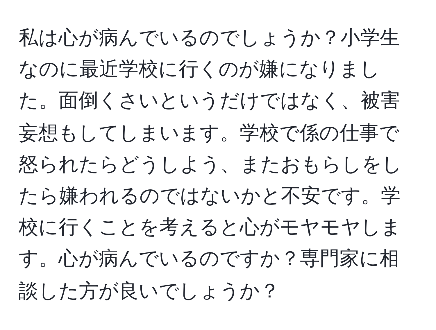 私は心が病んでいるのでしょうか？小学生なのに最近学校に行くのが嫌になりました。面倒くさいというだけではなく、被害妄想もしてしまいます。学校で係の仕事で怒られたらどうしよう、またおもらしをしたら嫌われるのではないかと不安です。学校に行くことを考えると心がモヤモヤします。心が病んでいるのですか？専門家に相談した方が良いでしょうか？