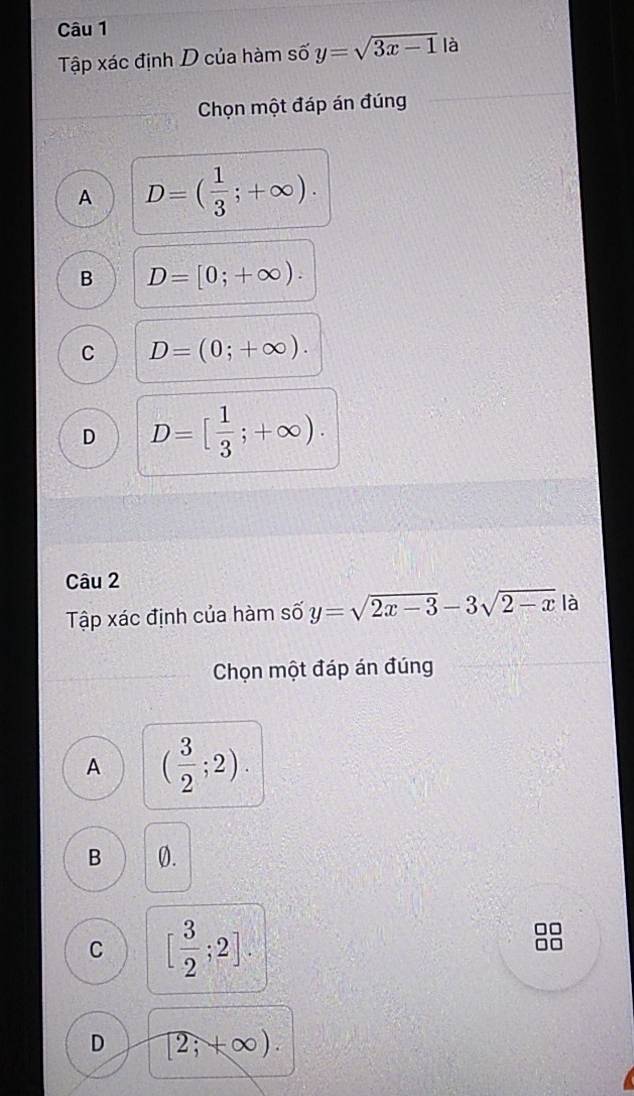 Tập xác định D của hàm số y=sqrt(3x-1) là
Chọn một đáp án đúng
A D=( 1/3 ;+∈fty ).
B D=[0;+∈fty ).
C D=(0;+∈fty ).
D D=[ 1/3 ;+∈fty ). 
Câu 2
Tập xác định của hàm số y=sqrt(2x-3)-3sqrt(2-x) là
Chọn một đáp án đúng
A ( 3/2 ;2).
B 0.
C [ 3/2 ;2].
D [2;+∈fty ).