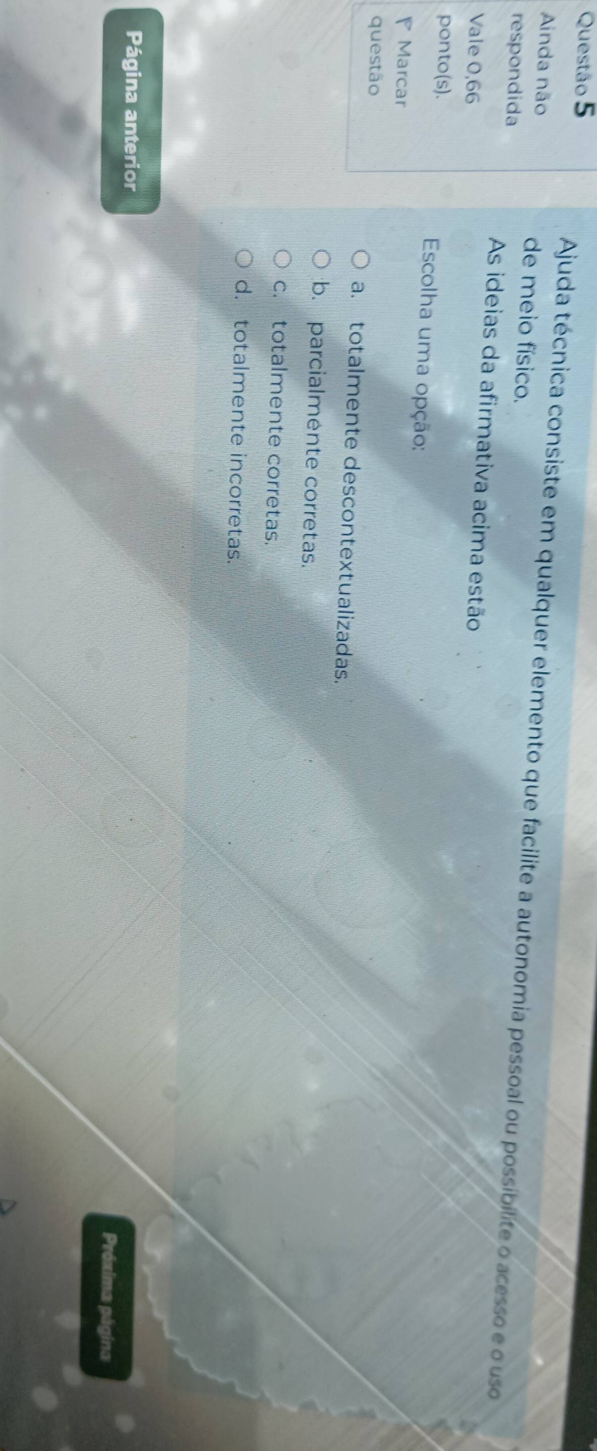 Ajuda técnica consiste em qualquer elemento que facilite a autonomia pessoal ou possibilite o acesso e o uso
Ainda não de meio físico.
respondida
As ideias da afirmativa acima estão
Vale 0,66
ponto(s). Escolha uma opção:
Marcar
questão
a. totalmente descontextualizadas.
b. parcialmente corretas.
c. totalmente corretas.
d. totalmente incorretas.
Página anterior
Próxima página