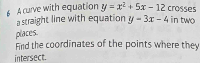 A curve with equation y=x^2+5x-12 crosses
a straight line with equation y=3x-4 in two
places.
Find the coordinates of the points where they
intersect.