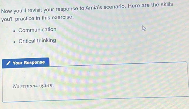 Now you'll revisit your response to Amia's scenario. Here are the skills
you'll practice in this exercise:
Communication
Critical thinking
Your Response
No response given.