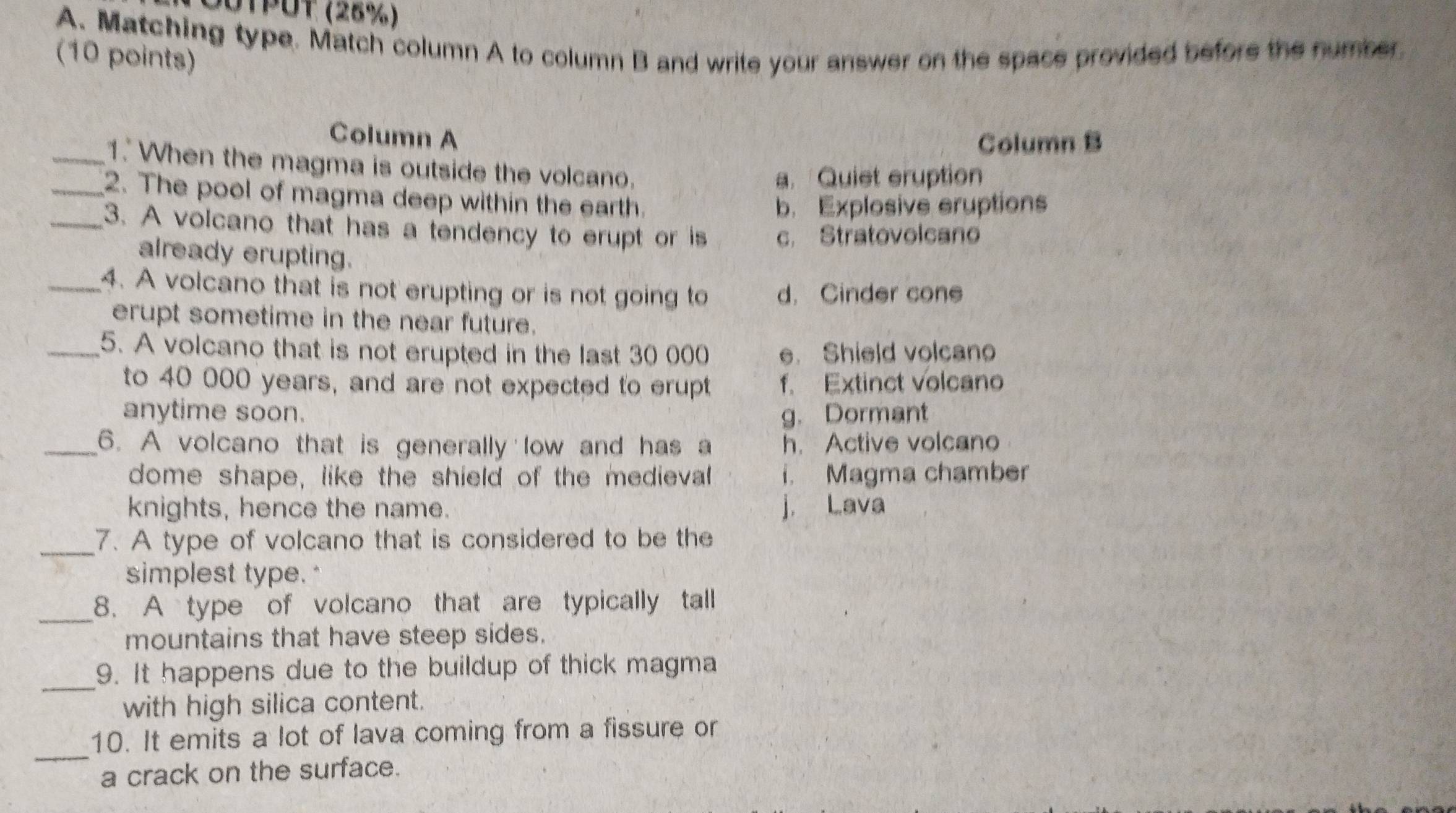 00TPUT (28%)
A. Matching type. Match column A to column B and write your answer on the space provided before the number.
(10 points)
Column A
Column B
_1. When the magma is outside the volcano.
a. Quiet eruption
_2. The pool of magma deep within the earth.
b. Explosive eruptions
_3. A volcano that has a tendency to erupt or is c. Stratovolcano
already erupting.
_4. A volcano that is not erupting or is not going to d. Cinder cone
erupt sometime in the near future.
_5. A volcano that is not erupted in the last 30 000 e. Shield volcano
to 40 000 years, and are not expected to erupt f. Extinct volcano
anytime soon. g. Dormant
_6. A volcano that is generally low and has a h. Active volcano
dome shape, like the shield of the medieval i. Magma chamber
knights, hence the name. j. Lava
_7. A type of volcano that is considered to be the
simplest type."
_8. A type of volcano that are typically tall
mountains that have steep sides.
_9. It happens due to the buildup of thick magma
with high silica content.
_
10. It emits a lot of lava coming from a fissure or
a crack on the surface.