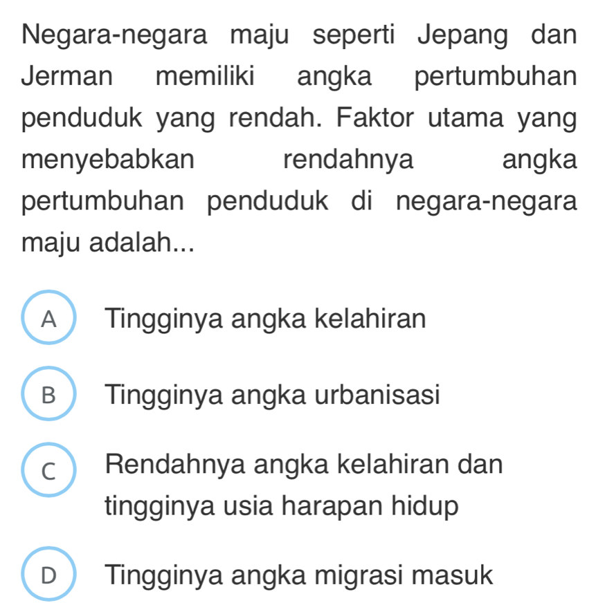 Negara-negara maju seperti Jepang dan
Jerman memiliki angka pertumbuhan
penduduk yang rendah. Faktor utama yang
menyebabkan rendahnya angka
pertumbuhan penduduk di negara-negara
maju adalah...
A Tingginya angka kelahiran
B Tingginya angka urbanisasi
c Rendahnya angka kelahiran dan
tingginya usia harapan hidup
D Tingginya angka migrasi masuk