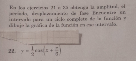 En los ejercicios 21 a 35 obtenga la amplitud, el 
período, desplazamiento de fase Encuentre un 
intervalo para un ciclo completo de la función y 
dibuje la gráfica de la función en ese intervalo. 
22. y= 1/2 cos (x+ π /6 )