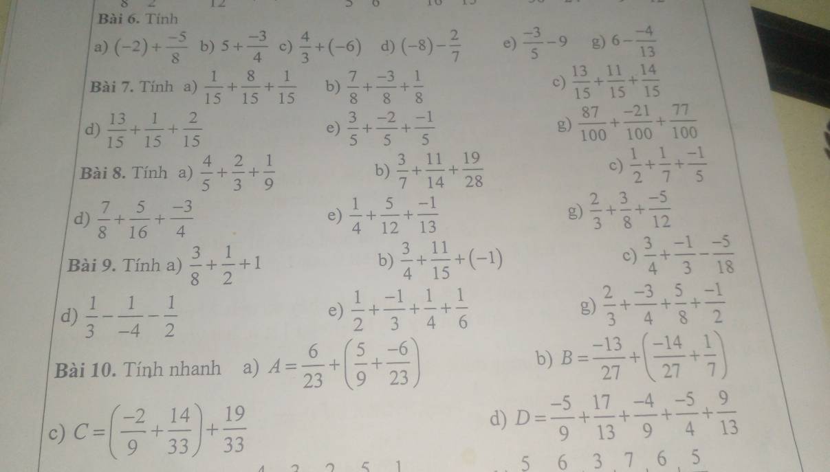 δ
Bài 6. Tính
a) (-2)+ (-5)/8  b) 5+ (-3)/4  c)  4/3 +(-6) d) (-8)- 2/7  e)  (-3)/5 -9 g) 6- (-4)/13 
c)
Bài 7. Tính a)  1/15 + 8/15 + 1/15  b)  7/8 + (-3)/8 + 1/8   13/15 + 11/15 + 14/15 
d)  13/15 + 1/15 + 2/15   3/5 + (-2)/5 + (-1)/5 
e)
g)  87/100 + (-21)/100 + 77/100 
Bài 8. Tính a)  4/5 + 2/3 + 1/9   3/7 + 11/14 + 19/28 
b)
c)  1/2 + 1/7 + (-1)/5 
d)  7/8 + 5/16 + (-3)/4   1/4 + 5/12 + (-1)/13 
e)
g)  2/3 + 3/8 + (-5)/12 
b)
Bài 9. Tính a)  3/8 + 1/2 +1  3/4 + 11/15 +(-1)
c)  3/4 + (-1)/3 - (-5)/18 
d)  1/3 - 1/-4 - 1/2 
e)  1/2 + (-1)/3 + 1/4 + 1/6  g)  2/3 + (-3)/4 + 5/8 + (-1)/2 
Bài 10. Tính nhanh a) A= 6/23 +( 5/9 + (-6)/23 )
b) B= (-13)/27 +( (-14)/27 + 1/7 )
c) C=( (-2)/9 + 14/33 )+ 19/33 
d) D= (-5)/9 + 17/13 + (-4)/9 + (-5)/4 + 9/13 
5 1 5 6 3 . 7  6 . 5